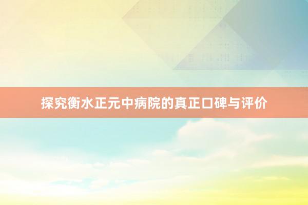 探究衡水正元中病院的真正口碑与评价