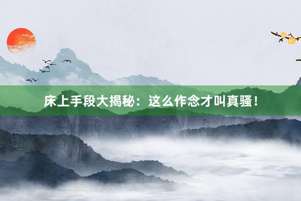 床上手段大揭秘：这么作念才叫真骚！