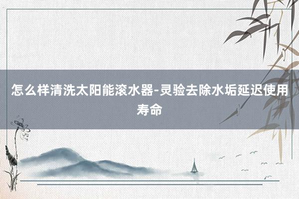 怎么样清洗太阳能滚水器-灵验去除水垢延迟使用寿命