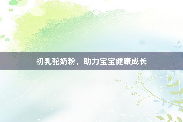 初乳驼奶粉，助力宝宝健康成长