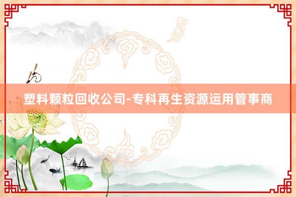 塑料颗粒回收公司-专科再生资源运用管事商